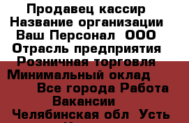 Продавец-кассир › Название организации ­ Ваш Персонал, ООО › Отрасль предприятия ­ Розничная торговля › Минимальный оклад ­ 15 000 - Все города Работа » Вакансии   . Челябинская обл.,Усть-Катав г.